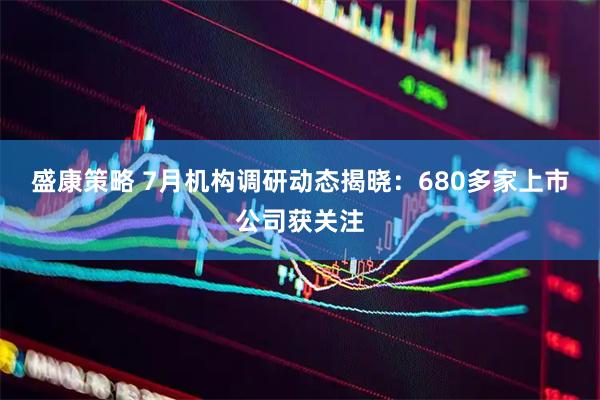 盛康策略 7月机构调研动态揭晓：680多家上市公司获关注