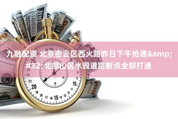 九融配资 北京密云区西火路昨日下午抢通&#32;北部山区水毁道路断点全部打通
