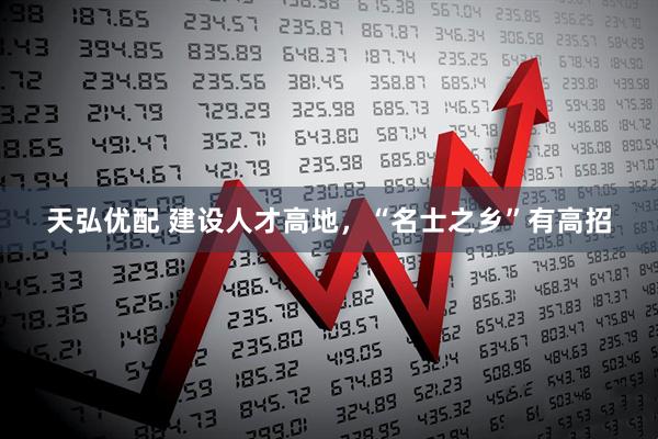 天弘优配 建设人才高地，“名士之乡”有高招