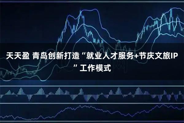 天天盈 青岛创新打造“就业人才服务+节庆文旅IP”工作模式