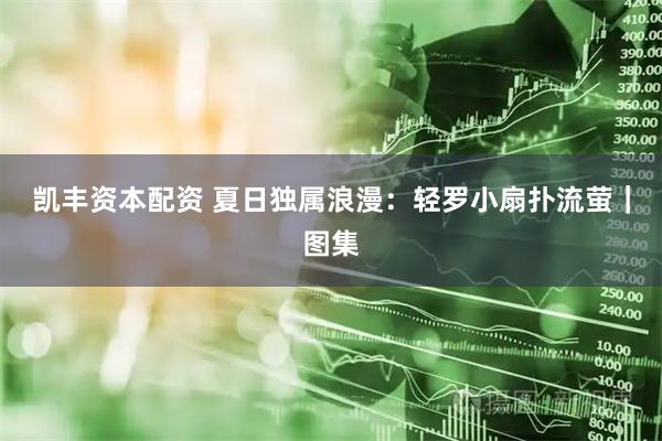 凯丰资本配资 夏日独属浪漫：轻罗小扇扑流萤｜图集