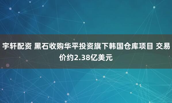 宇轩配资 黑石收购华平投资旗下韩国仓库项目 交易价约2.38亿美元