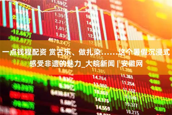 一点钱程配资 赏古乐、做扎染……这个暑假沉浸式感受非遗的魅力_大皖新闻 | 安徽网