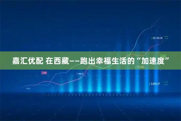 嘉汇优配 在西藏——跑出幸福生活的“加速度”