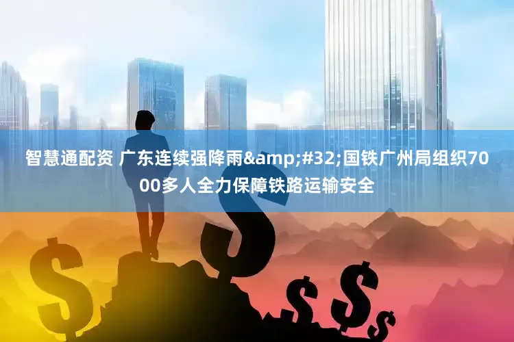 智慧通配资 广东连续强降雨&#32;国铁广州局组织7000多人全力保障铁路运输安全