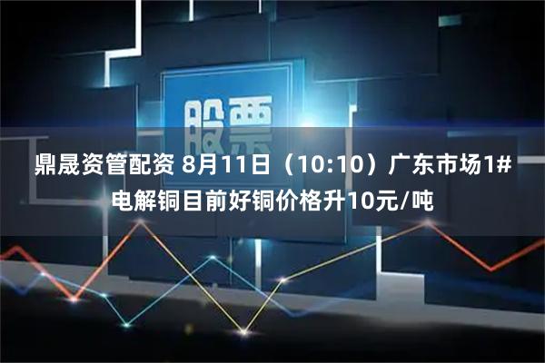 鼎晟资管配资 8月11日（10:10）广东市场1#电解铜目前好铜价格升10元/吨