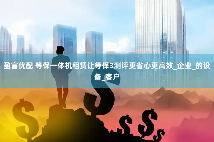 盈富优配 等保一体机租赁让等保3测评更省心更高效_企业_的设备_客户