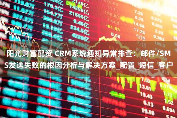 阳光财富配资 CRM系统通知异常排查：邮件/SMS发送失败的根因分析与解决方案_配置_短信_客户