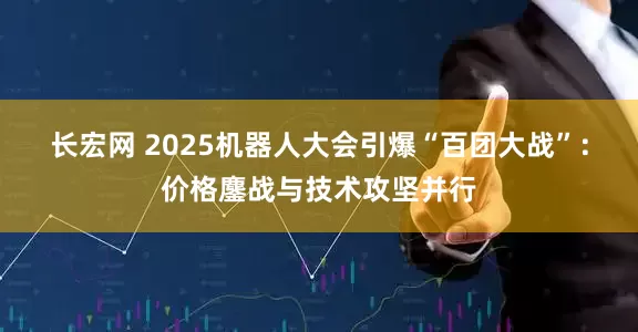 长宏网 2025机器人大会引爆“百团大战”：价格鏖战与技术攻坚并行