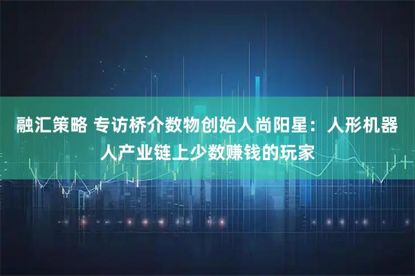 融汇策略 专访桥介数物创始人尚阳星：人形机器人产业链上少数赚钱的玩家