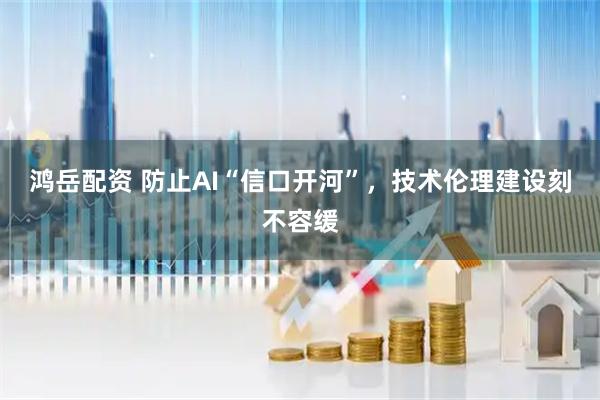 鸿岳配资 防止AI“信口开河”，技术伦理建设刻不容缓