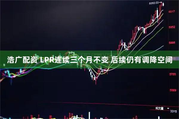浩广配资 LPR连续三个月不变 后续仍有调降空间