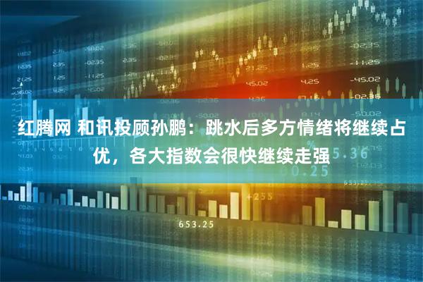 红腾网 和讯投顾孙鹏：跳水后多方情绪将继续占优，各大指数会很快继续走强
