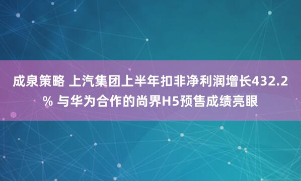 成泉策略 上汽集团上半年扣非净利润增长432.2% 与华为合作的尚界H5预售成绩亮眼