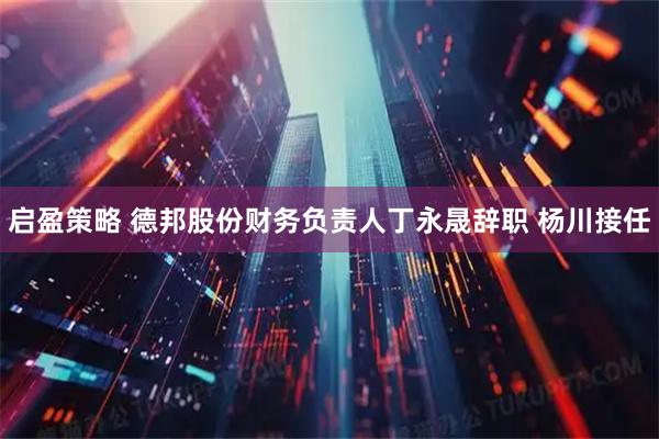启盈策略 德邦股份财务负责人丁永晟辞职 杨川接任