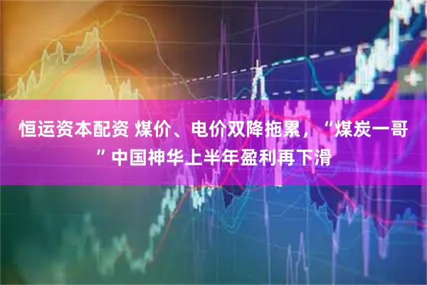 恒运资本配资 煤价、电价双降拖累，“煤炭一哥”中国神华上半年盈利再下滑