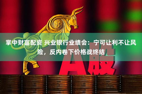 掌中财富配资 兴业银行业绩会：宁可让利不让风险，反内卷下价格战终结