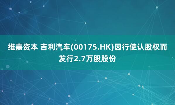 维嘉资本 吉利汽车(00175.HK)因行使认股权而发行2.7万股股份