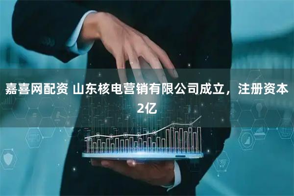 嘉喜网配资 山东核电营销有限公司成立，注册资本2亿