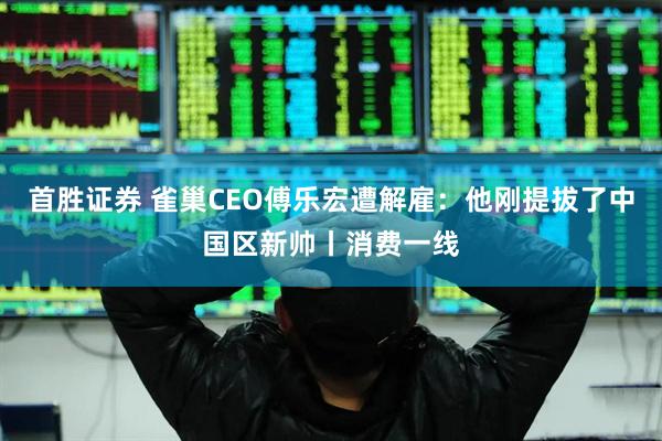 首胜证券 雀巢CEO傅乐宏遭解雇：他刚提拔了中国区新帅丨消费一线