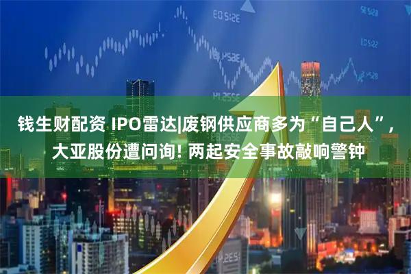 钱生财配资 IPO雷达|废钢供应商多为“自己人”, 大亚股份遭问询! 两起安全事故敲响警钟