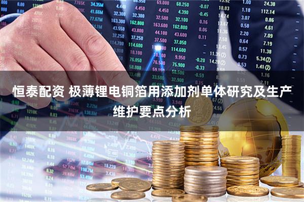 恒泰配资 极薄锂电铜箔用添加剂单体研究及生产维护要点分析