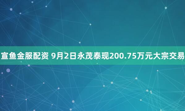 宣鱼金服配资 9月2日永茂泰现200.75万元大宗交易