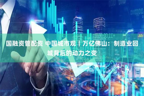 国融资管配资 中国城市观｜万亿佛山：制造业回城背后的动力之变