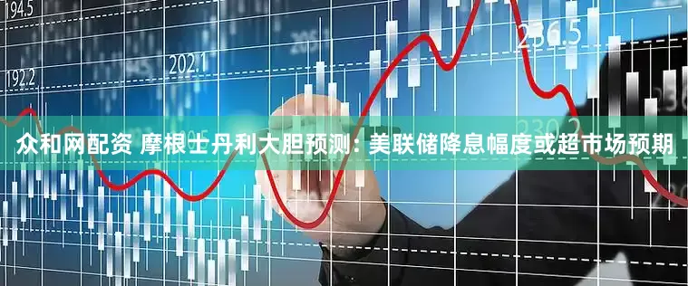 众和网配资 摩根士丹利大胆预测: 美联储降息幅度或超市场预期