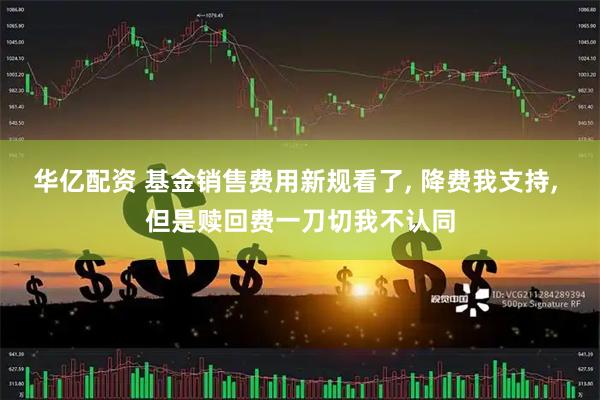 华亿配资 基金销售费用新规看了, 降费我支持, 但是赎回费一刀切我不认同