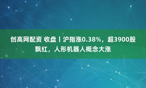 创高网配资 收盘丨沪指涨0.38%，超3900股飘红，人形机器人概念大涨