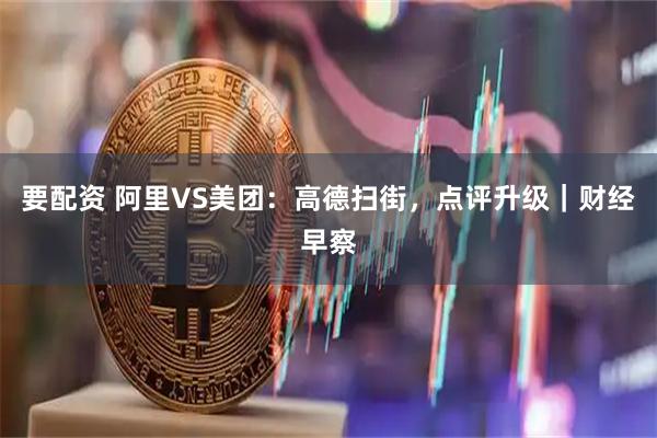 要配资 阿里VS美团：高德扫街，点评升级｜财经早察