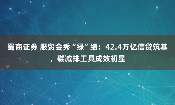 蜀商证券 服贸会秀“绿”绩：42.4万亿信贷筑基，碳减排工具成效初显