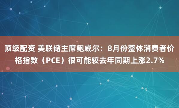 顶级配资 美联储主席鲍威尔：8月份整体消费者价格指数（PCE）很可能较去年同期上涨2.7%