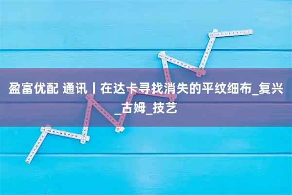 盈富优配 通讯丨在达卡寻找消失的平纹细布_复兴_古姆_技艺