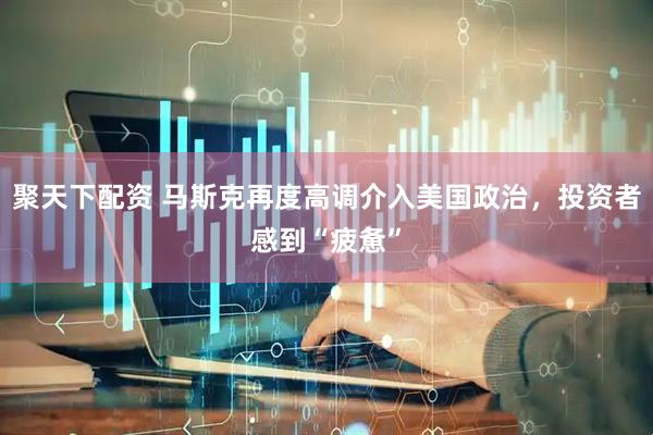 聚天下配资 马斯克再度高调介入美国政治，投资者感到“疲惫”