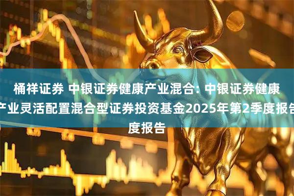 桶祥证券 中银证券健康产业混合: 中银证券健康产业灵活配置混合型证券投资基金2025年第2季度报告
