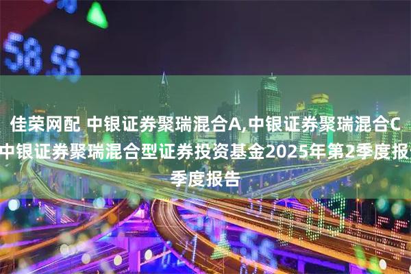 佳荣网配 中银证券聚瑞混合A,中银证券聚瑞混合C: 中银证券聚瑞混合型证券投资基金2025年第2季度报告