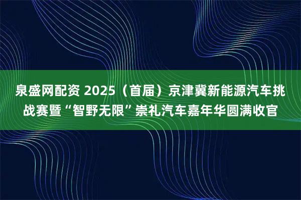 泉盛网配资 2025（首届）京津冀新能源汽车挑战赛暨“智野无限”崇礼汽车嘉年华圆满收官