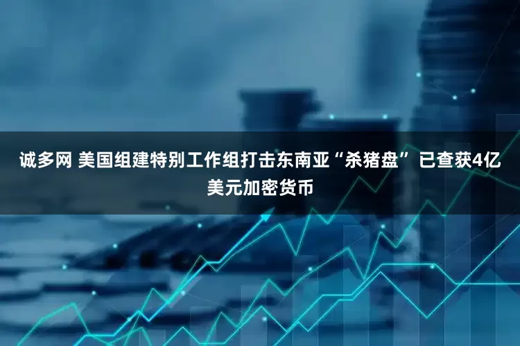 诚多网 美国组建特别工作组打击东南亚“杀猪盘” 已查获4亿美元加密货币