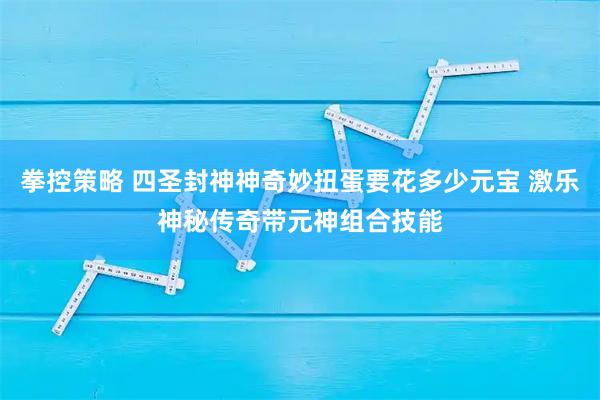 拳控策略 四圣封神神奇妙扭蛋要花多少元宝 激乐神秘传奇带元神组合技能