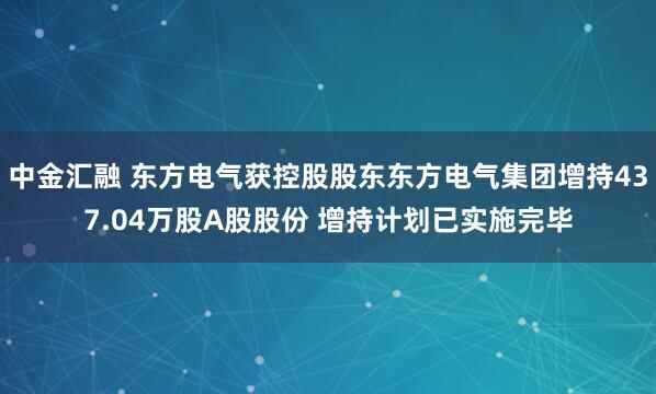中金汇融 东方电气获控股股东东方电气集团增持437.04万股A股股份 增持计划已实施完毕