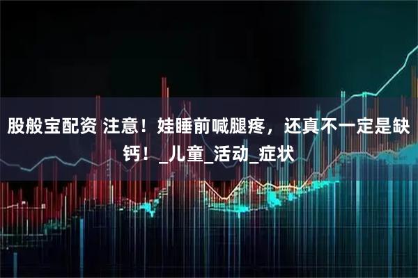 股般宝配资 注意！娃睡前喊腿疼，还真不一定是缺钙！_儿童_活动_症状
