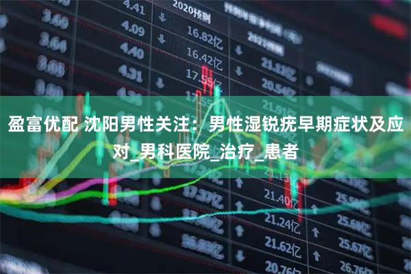 盈富优配 沈阳男性关注：男性湿锐疣早期症状及应对_男科医院_治疗_患者