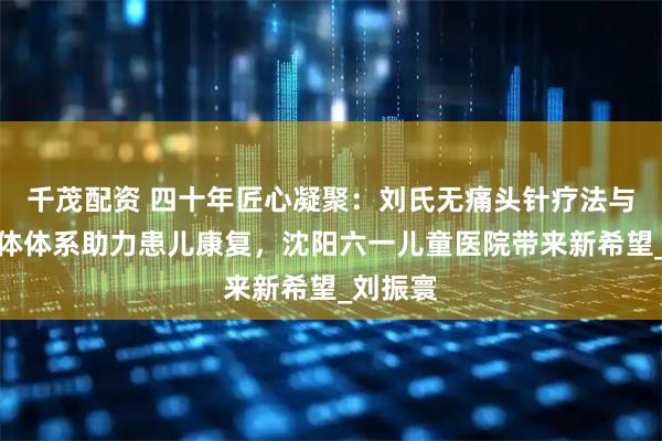 千茂配资 四十年匠心凝聚：刘氏无痛头针疗法与三维一体体系助力患儿康复，沈阳六一儿童医院带来新希望_刘振寰