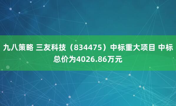 九八策略 三友科技（834475）中标重大项目 中标总价为4026.86万元