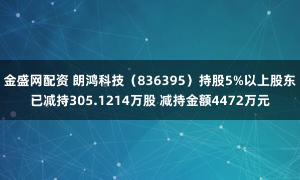 金盛网配资 朗鸿科技（836395）持股5%以上股东已减持305.1214万股 减持金额4472万元