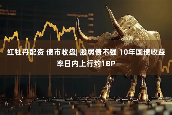 红牡丹配资 债市收盘| 股弱债不强 10年国债收益率日内上行约1BP