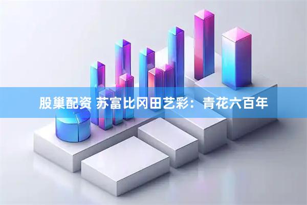 股巢配资 苏富比冈田艺彩：青花六百年