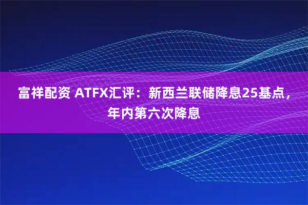 富祥配资 ATFX汇评:新西兰联储降息25基点,年内第六次降息